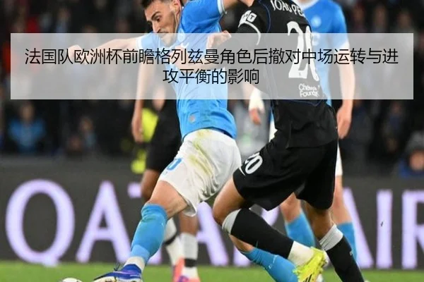 法国队欧洲杯前瞻格列兹曼角色后撤对中场运转与进攻平衡的影响