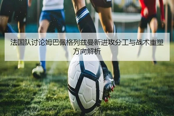 法国队讨论姆巴佩格列兹曼新进攻分工与战术重塑方向解析