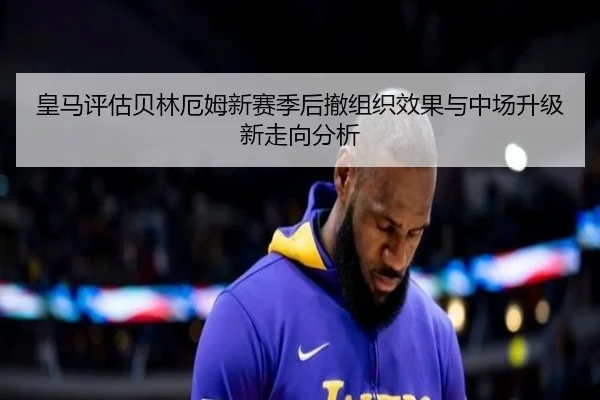 皇马评估贝林厄姆新赛季后撤组织效果与中场升级新走向分析