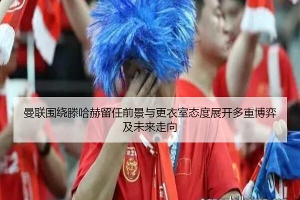 曼联围绕滕哈赫留任前景与更衣室态度展开多重博弈及未来走向
